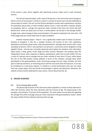 LITHUANIA


of the service is paid, which, together with advertising revenue, makes one.lt a well monetized
venture.

         The second important player, with a reach of 34 percent, is the community service draugas.lt,
which in terms of construction is similar to a portal. It consists of several main sub-sites dedicated to
various types of content. The user can find services devoted to contacts with acquaintances, searches
for classmates, group mates, or other members, games, forum, e-mail, and others. However, despite
its complexity, with an average time spent per visitor monthly of five hours the service falls well
behind one.lt which can boast up to 12 hours. A similar pattern can be seen in the average number
of page views, where draugas.lt takes second position in the general ranking but has more than 570
million page views per month fewer than its major competitor.

         Another important player – klase.lt – has a significantly smaller reach of almost 15 percent.
Similarly to draugas.lt, it also has a complex structure and consists of four main subsections
dedicated to classmates; group mates; clubs and acquaintances. Amongst other services with a reach
exceeding 10 percent, there is also pazintys.lt (11 percent), a community service designed to bring
together friends – old and new. It provides advanced search options for members, chat, information
about events, e-shop, games, forum, blogs and other services. Moreover, the company owns the
independent service, with a separate url address, pazintysxxx.lt, which has an erotic profile. This has
a reach of 5 percent and an average time per visitor monthly of more than 2.5 hours, which places
this site on the fifth position among websites in terms of this indicator, amongst those which
participated in the gemiusAudience study. Concerning average time per visitor monthly, the third
place is taken by starchat.lt, an interesting service with the very small reach of 0.4 percent. It can also
be considered as a community network, it is based on a virtual world where each user can create
their own unique player, find new friends and participate in games and adventures. Moreover, the
website contains sections dedicated to news, events, a forum about Starchat, etc.



2. ONLINE AUDIENCE


2.1.    Socio-demographic profile
        The general age structure of the Lithuanian online population is similar to those observed in
other CEE countries, where the share decreases with the increase of age. The largest group is the
youngest, accounting for 37 percent of the population. The same pattern can be observed regarding
the average time online and page views per visitor measured in the gemiusAudience study14, where
the values of both of those indicators decrease with user age.




14
     In January 2009 gemiusAudience study in Lithuania covered 113 websites (sample 30 672).
 
