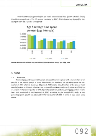 LITHUANIA




        In terms of the average time spent per visitor on monitored sites, growth is fastest among
the oldest group of users, 55+ (35 percent compared to 2007). The indicator has dropped for the
youngest users (15-24) in the same period.


                        Age / average time spent
                        per user (age intervals)
             21:00:00
             17:00:00
             13:00:00
             09:00:00
             05:00:00
             01:00:00




                                                                                                    [55+]
                                [15-24]




                                                [25-34]




                                                                 [35-44]




                                                                               [45-54]
                               01. 2007                   01. 2008                       01. 2009


Chart 82 Average time spent per user (age intervals) (gemiusAudience, January 2007, 2008, 2009)




3. TOOLS

3.1.    Browsers
      The most popular browser in Lithuania is Microsoft Internet Explorer with a market share of 52
percent in the second quarter of 2009. Nevertheless, its popularity has decreased since the first
quarter of 2007 when its share was 80 percent. At the same time, the share of the second most
popular browser in Lithuania – Firefox – has increased from 14 percent in the first quarter of 2007 to
37 percent in the second quarter of 2009. Opera has also been gradually gaining popularity in recent
years and, compared to the beginning of 2007, according to the gemiusTraffic study, a two
percentage point growth was observed in the first quarter of 2009 in terms of page views using
Opera.
 