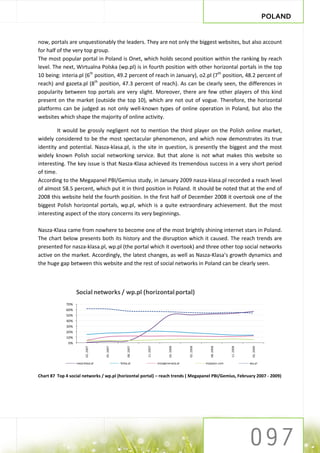 POLAND


now, portals are unquestionably the leaders. They are not only the biggest websites, but also account
for half of the very top group.
The most popular portal in Poland is Onet, which holds second position within the ranking by reach
level. The next, Wirtualna Polska (wp.pl) is in fourth position with other horizontal portals in the top
10 being: interia.pl (6th position, 49.2 percent of reach in January), o2.pl (7th position, 48.2 percent of
reach) and gazeta.pl (8th position, 47.3 percent of reach). As can be clearly seen, the differences in
popularity between top portals are very slight. Moreover, there are few other players of this kind
present on the market (outside the top 10), which are not out of vogue. Therefore, the horizontal
platforms can be judged as not only well-known types of online operation in Poland, but also the
websites which shape the majority of online activity.

         It would be grossly negligent not to mention the third player on the Polish online market,
widely considered to be the most spectacular phenomenon, and which now demonstrates its true
identity and potential. Nasza-klasa.pl, is the site in question, is presently the biggest and the most
widely known Polish social networking service. But that alone is not what makes this website so
interesting. The key issue is that Nasza-Klasa achieved its tremendous success in a very short period
of time.
According to the Megapanel PBI/Gemius study, in January 2009 nasza-klasa.pl recorded a reach level
of almost 58.5 percent, which put it in third position in Poland. It should be noted that at the end of
2008 this website held the fourth position. In the first half of December 2008 it overtook one of the
biggest Polish horizontal portals, wp.pl, which is a quite extraordinary achievement. But the most
interesting aspect of the story concerns its very beginnings.

Nasza-Klasa came from nowhere to become one of the most brightly shining internet stars in Poland.
The chart below presents both its history and the disruption which it caused. The reach trends are
presented for nasza-klasa.pl, wp.pl (the portal which it overtook) and three other top social networks
active on the market. Accordingly, the latest changes, as well as Nasza-Klasa’s growth dynamics and
the huge gap between this website and the rest of social networks in Poland can be clearly seen.



                   Social networks / wp.pl (horizontal portal)
             70%
             60%
             50%
             40%
             30%
             20%
             10%
              0%
                          02. 2007




                                                                11. 2007




                                                                                   02. 2008




                                                                                                                       11. 2008




                                                                                                                                   02. 2009
                                     05. 2007




                                                     08. 2007




                                                                                              05. 2008




                                                                                                            08. 2008




                   nasza-klasa.pl               fotka.pl                   mojageneracja.pl              myspace.com              wp.pl



Chart 87 Top 4 social networks / wp.pl (horizontal portal) – reach trends ( Megapanel PBI/Gemius, February 2007 - 2009)
 