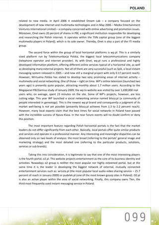 POLAND


related to new media. In April 2006 it established Dream Lab – a company focused on the
development of new internet and multimedia technologies and in May 2006 – Media Entertainment
Ventures International Limited – a company concerned with online advertising and promotion issues.
Moreover, Onet owns 20 percent of shares in PBI, a significant institution responsible for developing
and researching the Polish internet. It operates within the TVN capital group (one of the biggest
multimedia players in Poland), which is its sole owner. Thereby, Onet is also a part of the ITI media
group.

        The second force within the group of local horizontal platforms is wp.pl. This is a similarly
sized platform run by Telekomunikacja Polska, the biggest local telecommunications company
(telephone operator and internet provider). As with Onet, wp.pl runs a professional and highly
developed information platform, offering different online services typical of a horizontal site, as well
as developing many external projects. Not all of them are very successful (such as Spik, a local instant
messaging system released in 2005 – and now still a marginal project with only 0.17 percent reach).
However, Wirtualna Polska has stated to develop two very promising areas of internet activity –
multimedia and social networking. One of those – right on time. WP’s online television (launched two
years ago) is presently quite popular, attracting monthly about 1.7 million users. According to the
Megapanel PBI/Gemius study of January 2009, the wp.tv website was visited by over 1,690,000 real
users who, on average, spent 23 minutes on the site. Some of WP’s projects, however, are less
cutting edge. This year WP launched a social networking service named bliscy.pl (a community of
people interested in genealogy). This is the newest wp.pl brand and consequently a judgment of its
market well-being is not yet possible (presently bliscy.pl achieves from 1.3 to 2.2 percent reach).
However, many local experts claim that the best times for social networks in Poland have passed
with the incredible success of Nasza-Klasa. In the near future events will no doubt confirm or deny
this position.

        The most important feature regarding Polish horizontal portals is the fact that the market
leaders do not differ significantly from each other. Basically, local portals offer quite similar products
and services and operate in a professional manner. Any interesting and meaningful disparities can be
observed only on two levels of analysis: the most broad (referring to the portals’ general image and
marketing strategy) and the most detailed one (referring to the particular products, solutions,
services or sub brands).

         Taking this into consideration, it is legitimate to say that one of the most interesting players
is the fourth portal, o2.pl. This website projects entertainment as the core of its business identity and
activities. Nowadays o2 group is neither the most popular nor highly esteemed portal, but at the
same time it is the leader in developing the biggest network of external, mutually connected
entertainment services such as: wrzuta.pl (the most popular local audio-video sharing service – 25.7
percent of reach in January 2009) or pudelek.pl (one of the most known gossip sites in Poland). O2.pl
is also an active player within the area of social networking. Finally, this company owns Tlen, the
third most frequently used instant messaging service in Poland.
 