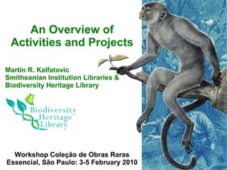 An Overview of
 Activities and Projects

Martin R. Kalfatovic
Smithsonian Institution Libraries &
Biodiversity Heritage Library




  Workshop Coleção de Obras Raras
Essencial, São Paulo: 3-5 February 2010
 