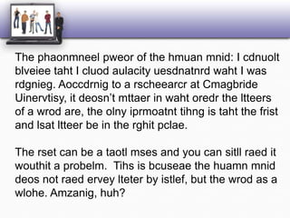 The phaonmneelpweor of the hmuanmnid: I cdnuoltblveieetaht I cluodaulacityuesdnatnrdwaht I was rdgnieg. Aoccdrnig to a rscheearcr at CmagbrideUinervtisy, it deosn’tmttaer in wahtoredr the ltteers of a wrod are, the olnyiprmoatnttihng is taht the frist and lsatltteer be in the rghitpclae.The rset can be a taotlmses and you can sitllraed it wouthit a probelm.  Tihs is bcuseae the huamnmniddeos not raederveylteter by istlef, but the wrod as a wlohe. Amzanig, huh? 