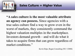Sales Culture = Higher Value“A sales culture is the most valuable attribute an agency can possess. Since agencies with a true sales culture find a way to grow even in the worst of markets, they consistently command the highest valuation multiples in the marketplace. Investors demand growth – and will do what it takes to acquire firms that can grow regardless of market conditions.”Kevin Stipe, Regan Consulting (NU 1/2008)