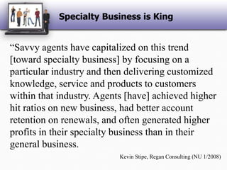 Specialty Business is King“Savvy agents have capitalized on this trend [toward specialty business] by focusing on a particular industry and then delivering customized knowledge, service and products to customers within that industry. Agents [have] achieved higher hit ratios on new business, had better account retention on renewals, and often generated higher profits in their specialty business than in their general business.Kevin Stipe, Regan Consulting (NU 1/2008)