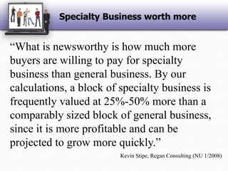Specialty Business worth more“What is newsworthy is how much more buyers are willing to pay for specialty business than general business. By our calculations, a block of specialty business is frequently valued at 25%-50% more than a comparably sized block of general business, since it is more profitable and can be projected to grow more quickly.”Kevin Stipe, Regan Consulting (NU 1/2008)