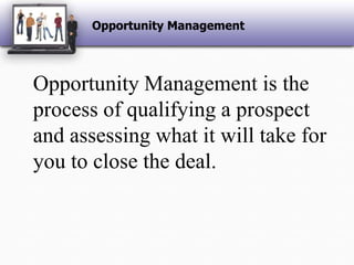 Opportunity ManagementOpportunity Management is the process of qualifying a prospect and assessing what it will take for you to close the deal. 