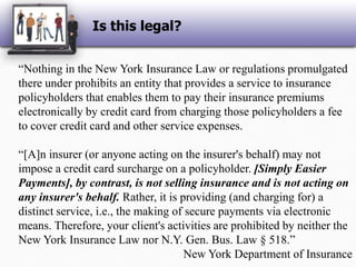 Is this legal?“Nothing in the New York Insurance Law or regulations promulgated there under prohibits an entity that provides a service to insurance policyholders that enables them to pay their insurance premiums electronically by credit card from charging those policyholders a fee to cover credit card and other service expenses.“[A]n insurer (or anyone acting on the insurer's behalf) may not impose a credit card surcharge on a policyholder. [Simply Easier Payments], by contrast, is not selling insurance and is not acting on any insurer's behalf. Rather, it is providing (and charging for) a distinct service, i.e., the making of secure payments via electronic means. Therefore, your client's activities are prohibited by neither the New York Insurance Law nor N.Y. Gen. Bus. Law § 518.”New York Department of Insurance
