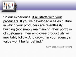 “In our experience, it all starts with your producers. If you’ve developed a sales culture in which your producers are relentlessly building (not simply maintaining) their portfolio of customers, then employee productivity will inevitably follow. And growth in your agency’s value won’t be far behind.”Kevin Stipe, Regan Consulting