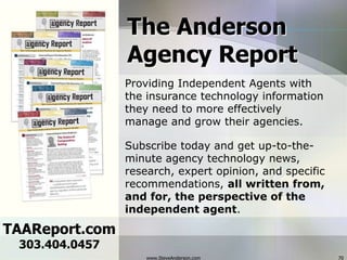 www.SteveAnderson.com70The AndersonAgency ReportProviding Independent Agents with the insurance technology information they need to more effectively manage and grow their agencies.Subscribe today and get up-to-the-minute agency technology news, research, expert opinion, and specific recommendations, all written from, and for, the perspective of the independent agent. TAAReport.com303.404.0457