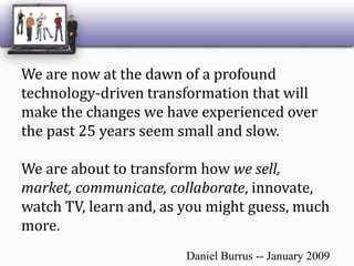 We are now at the dawn of a profound technology-driven transformation that will make the changes we have experienced over the past 25 years seem small and slow. We are about to transform how we sell, market, communicate, collaborate, innovate, watch TV, learn and, as you might guess, much more. Daniel Burrus -- January 2009 