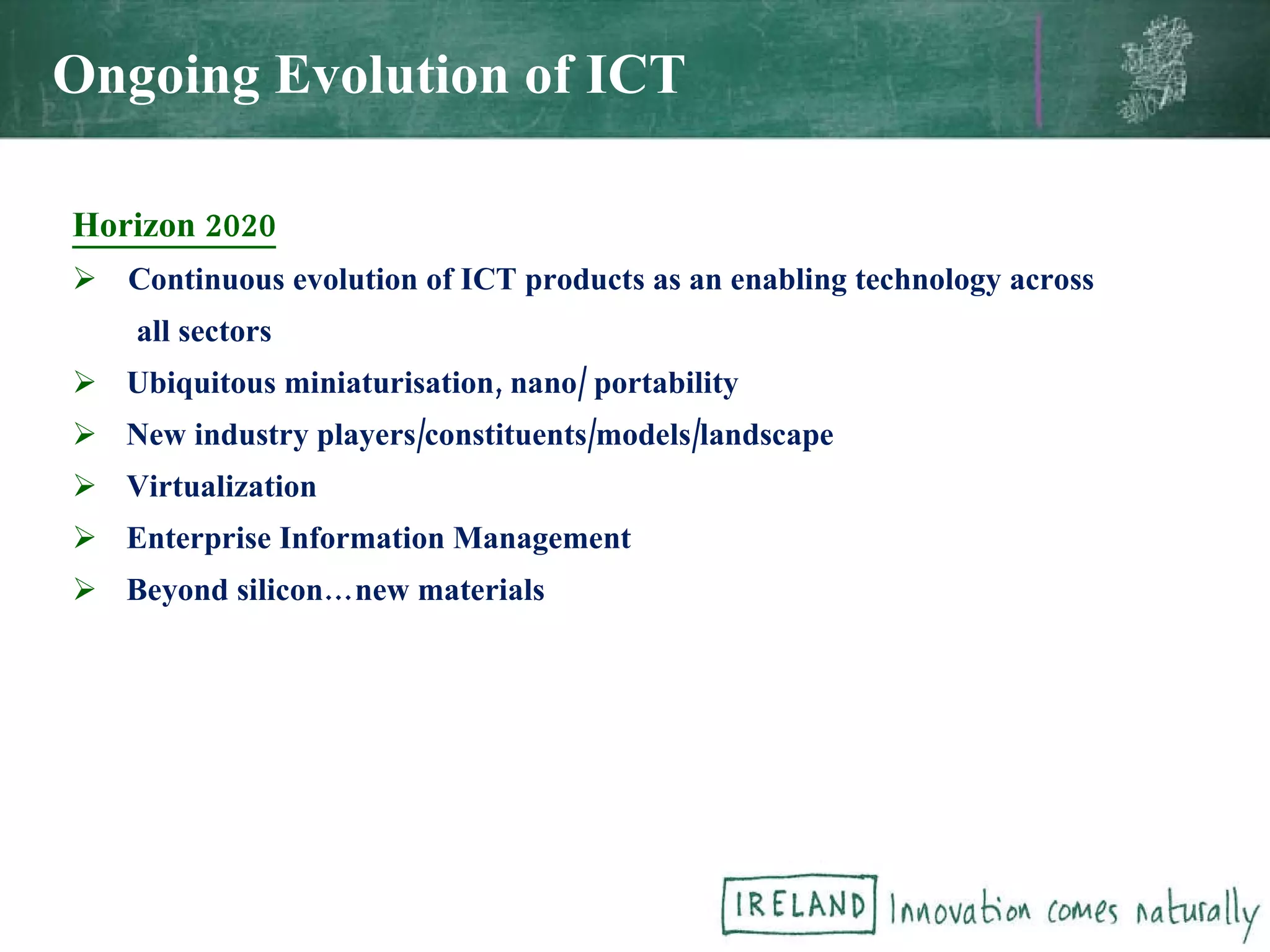 Horizon 2020 Continuous evolution of ICT products as an enabling technology across all sectors Ubiquitous miniaturisation, nano/ portability  New industry players/constituents/models/landscape Virtualization Enterprise Information Management Beyond silicon…new materials Ongoing Evolution of ICT 