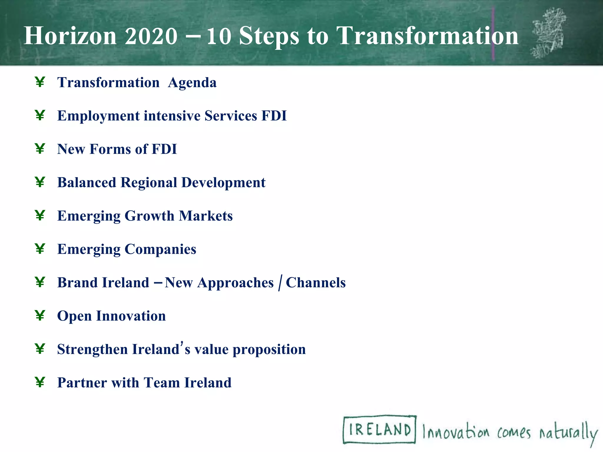Horizon 2020 – 10 Steps to Transformation Transformation  Agenda Employment intensive Services FDI New Forms of FDI Balanced Regional Development Emerging Growth Markets Emerging Companies Brand Ireland – New Approaches / Channels Open Innovation Strengthen Ireland’s value proposition Partner with Team Ireland 
