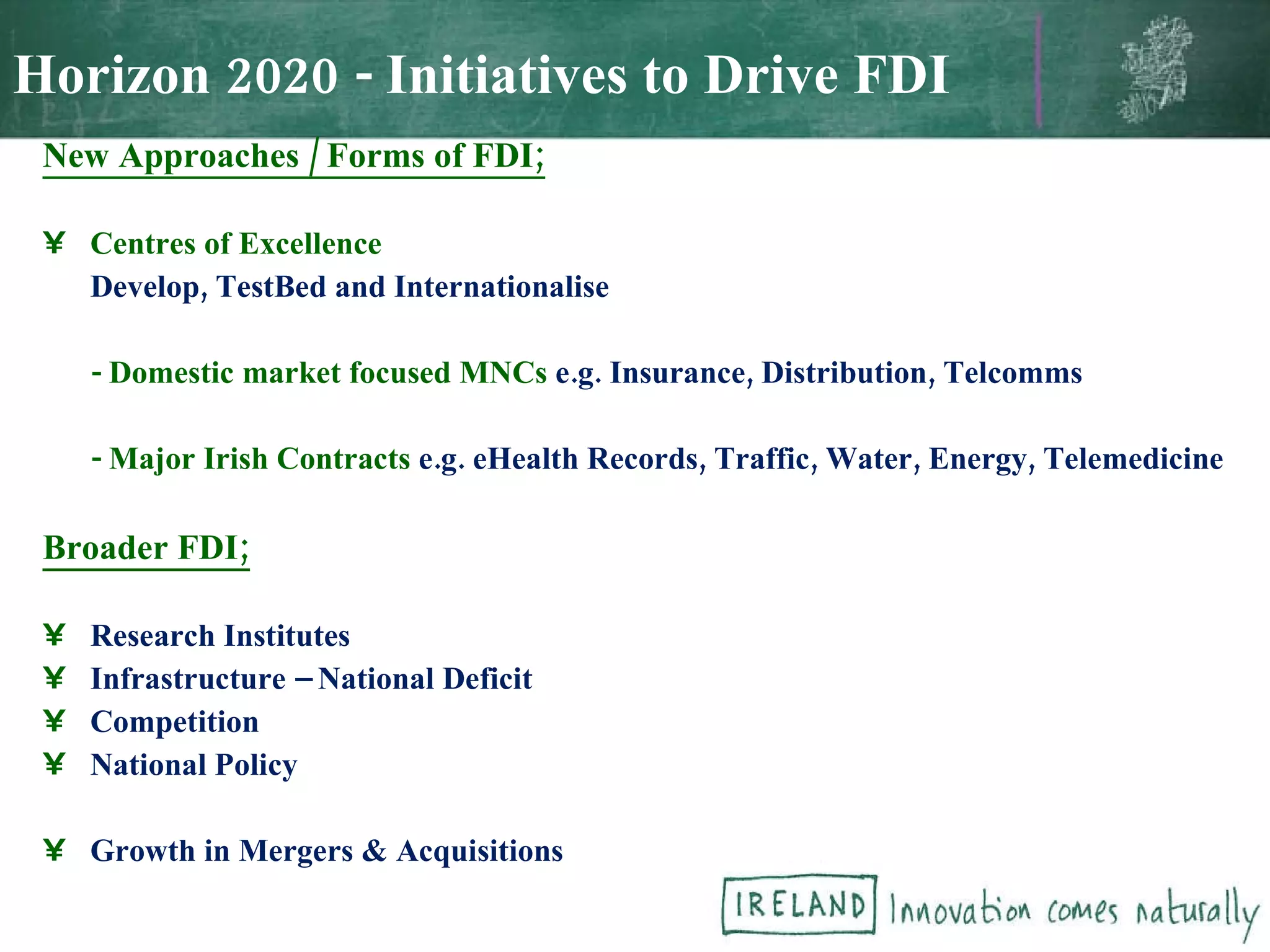 New Approaches / Forms of FDI; Centres of Excellence Develop, TestBed and Internationalise - Domestic market focused MNCs  e.g. Insurance, Distribution, Telcomms - Major Irish Contracts  e.g. eHealth Records, Traffic, Water, Energy, Telemedicine Broader FDI; Research Institutes Infrastructure – National Deficit Competition National Policy Growth in Mergers & Acquisitions Horizon 2020 - Initiatives to Drive FDI 