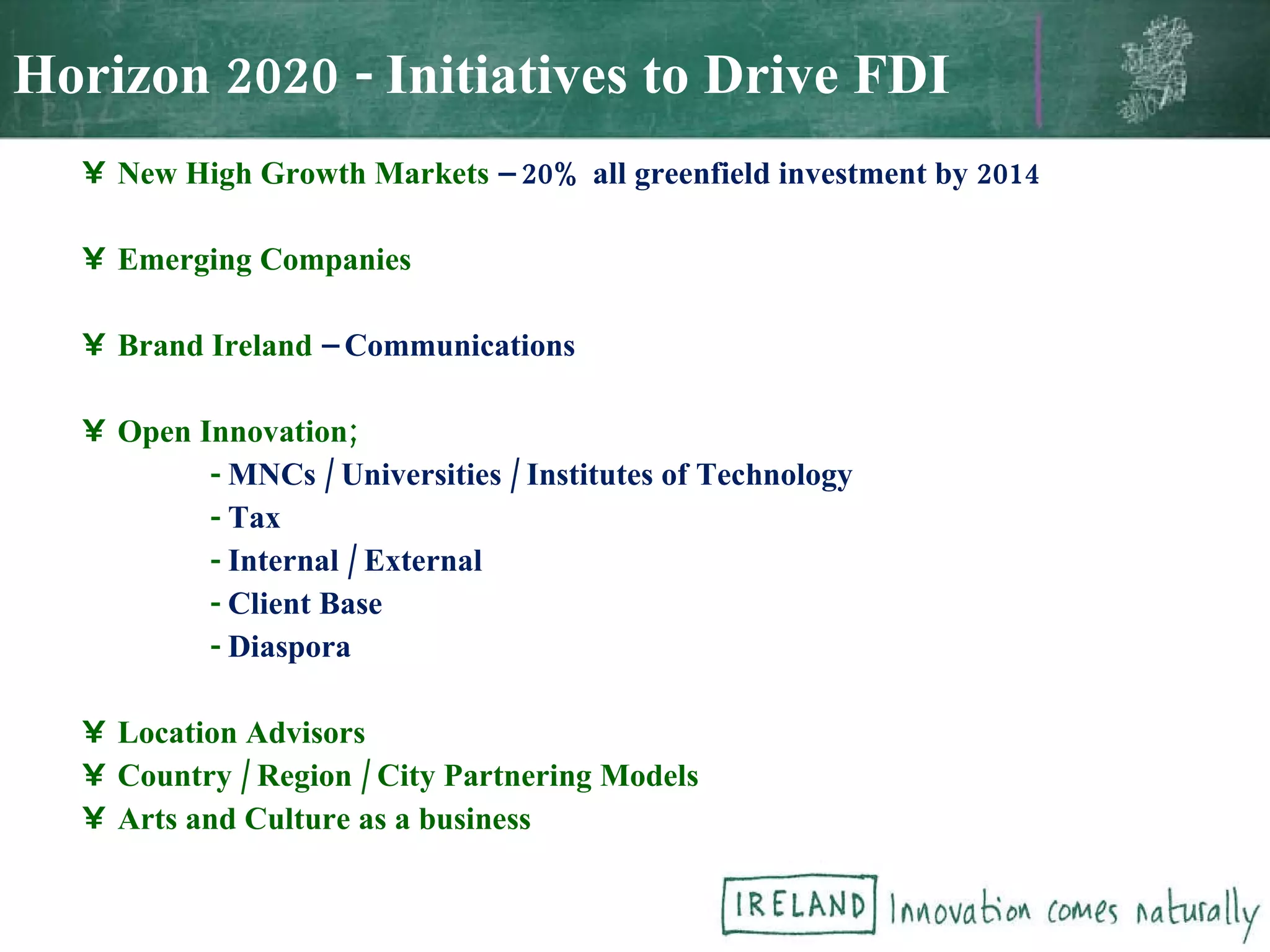 New High Growth Markets   – 20% all greenfield investment by 2014 Emerging Companies Brand Ireland  – Communications Open Innovation; -   MNCs / Universities / Institutes of Technology -  Tax -   Internal / External -  Client Base -  Diaspora Location Advisors Country / Region / City Partnering Models Arts and Culture as a business Horizon 2020 - Initiatives to Drive FDI 