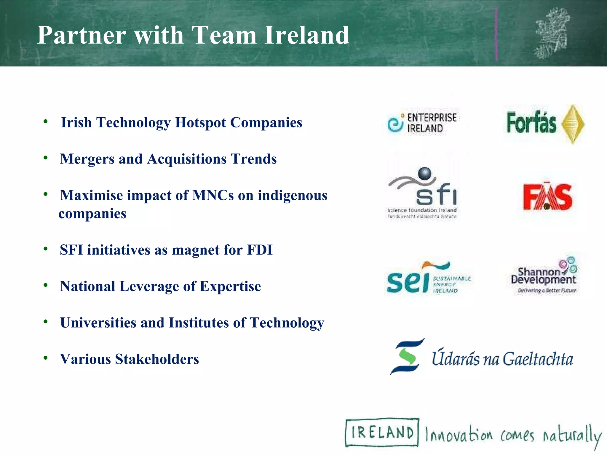 Partner with Team Ireland Irish Technology Hotspot Companies Mergers and Acquisitions Trends Maximise impact of MNCs on indigenous companies SFI initiatives as magnet for FDI National Leverage of Expertise Universities and Institutes of Technology Various Stakeholders 
