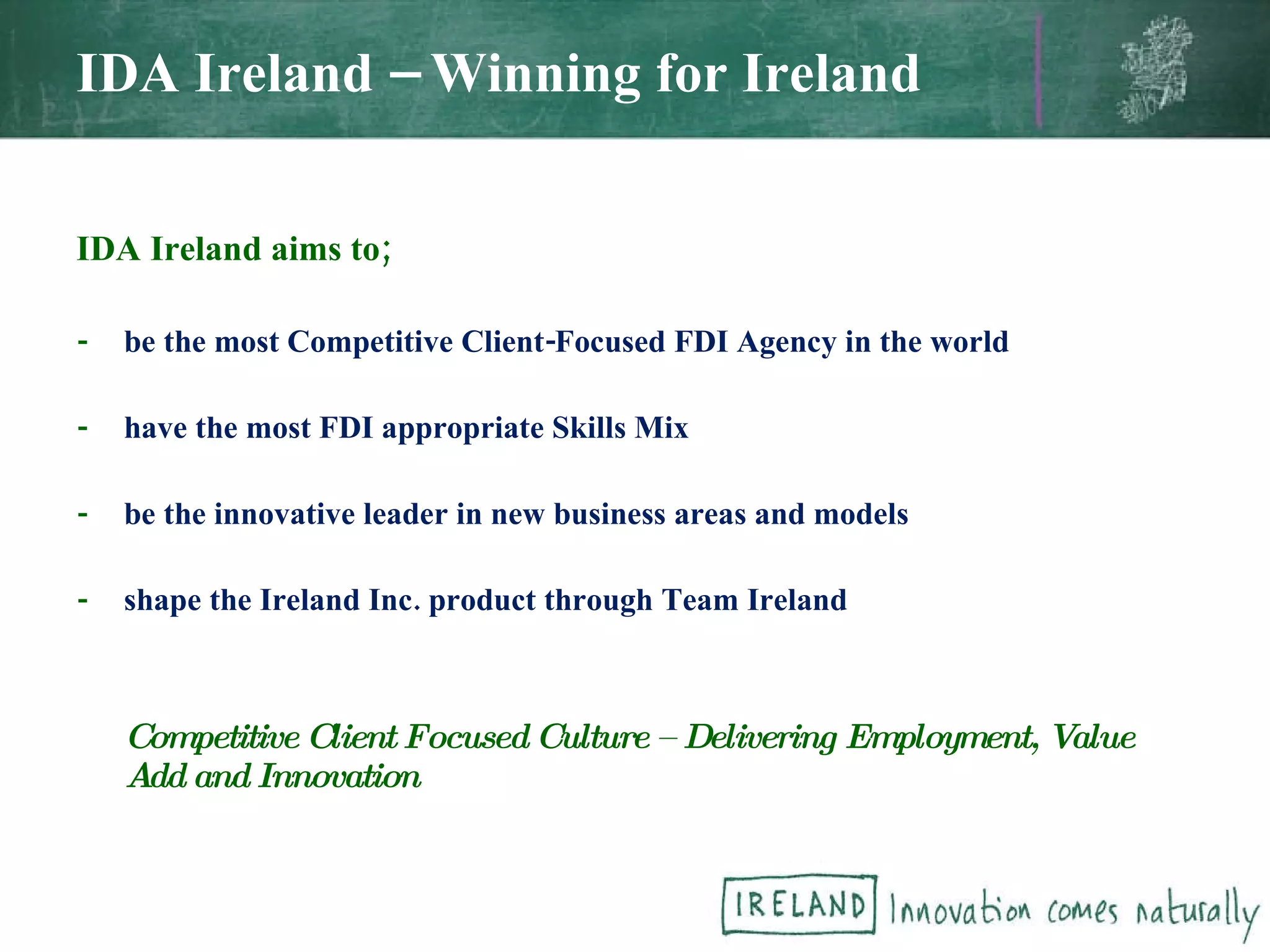 IDA Ireland aims to; - be the most Competitive Client-Focused FDI Agency in the world - have the most FDI appropriate Skills Mix - be the innovative leader in new business areas and models - shape the Ireland Inc. product through Team Ireland Competitive Client Focused Culture – Delivering Employment, Value Add and Innovation IDA Ireland – Winning for Ireland 