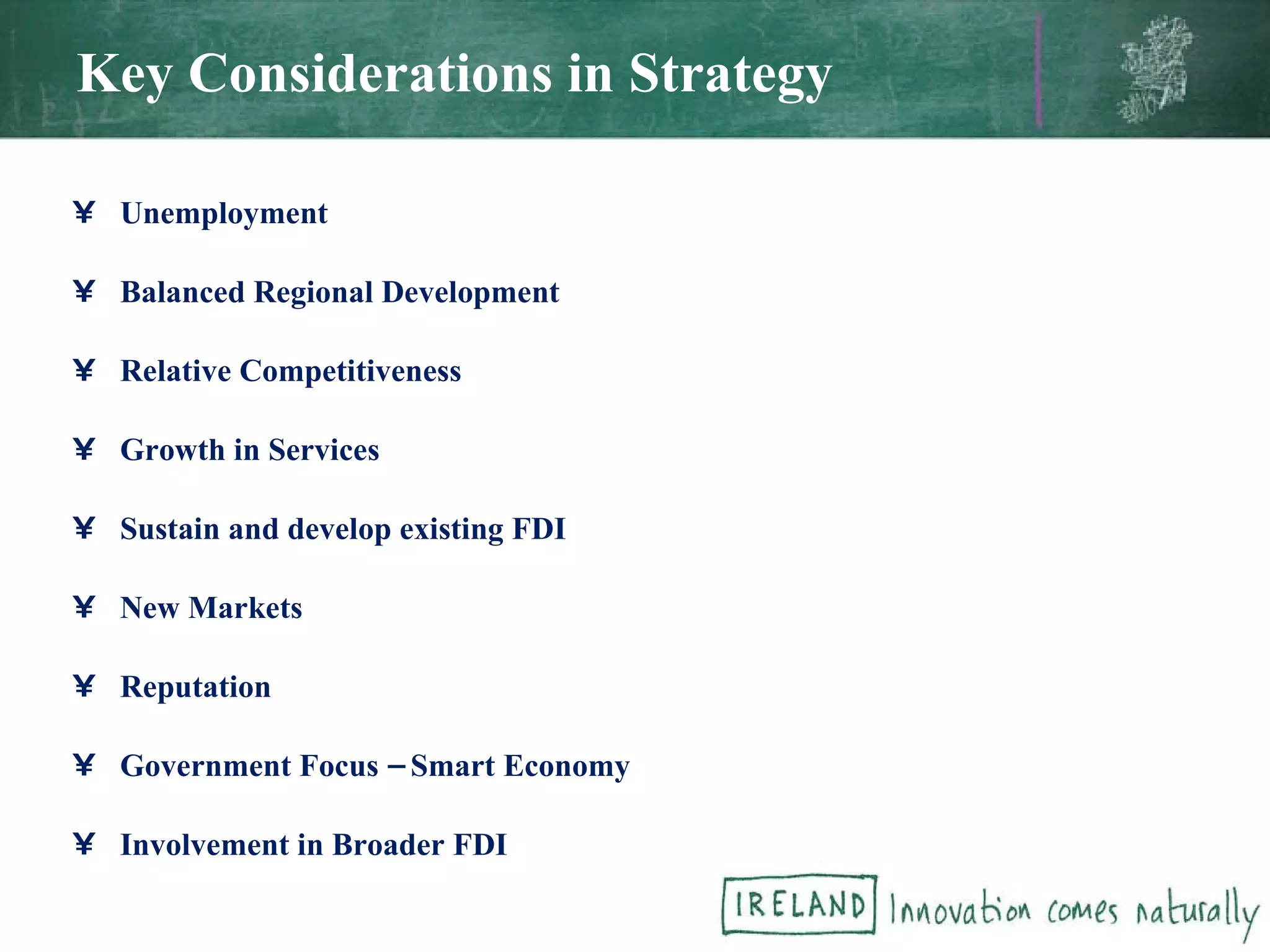 Key Considerations in Strategy Unemployment Balanced Regional Development Relative Competitiveness Growth in Services Sustain and develop existing FDI New Markets Reputation Government Focus – Smart Economy Involvement in Broader FDI 