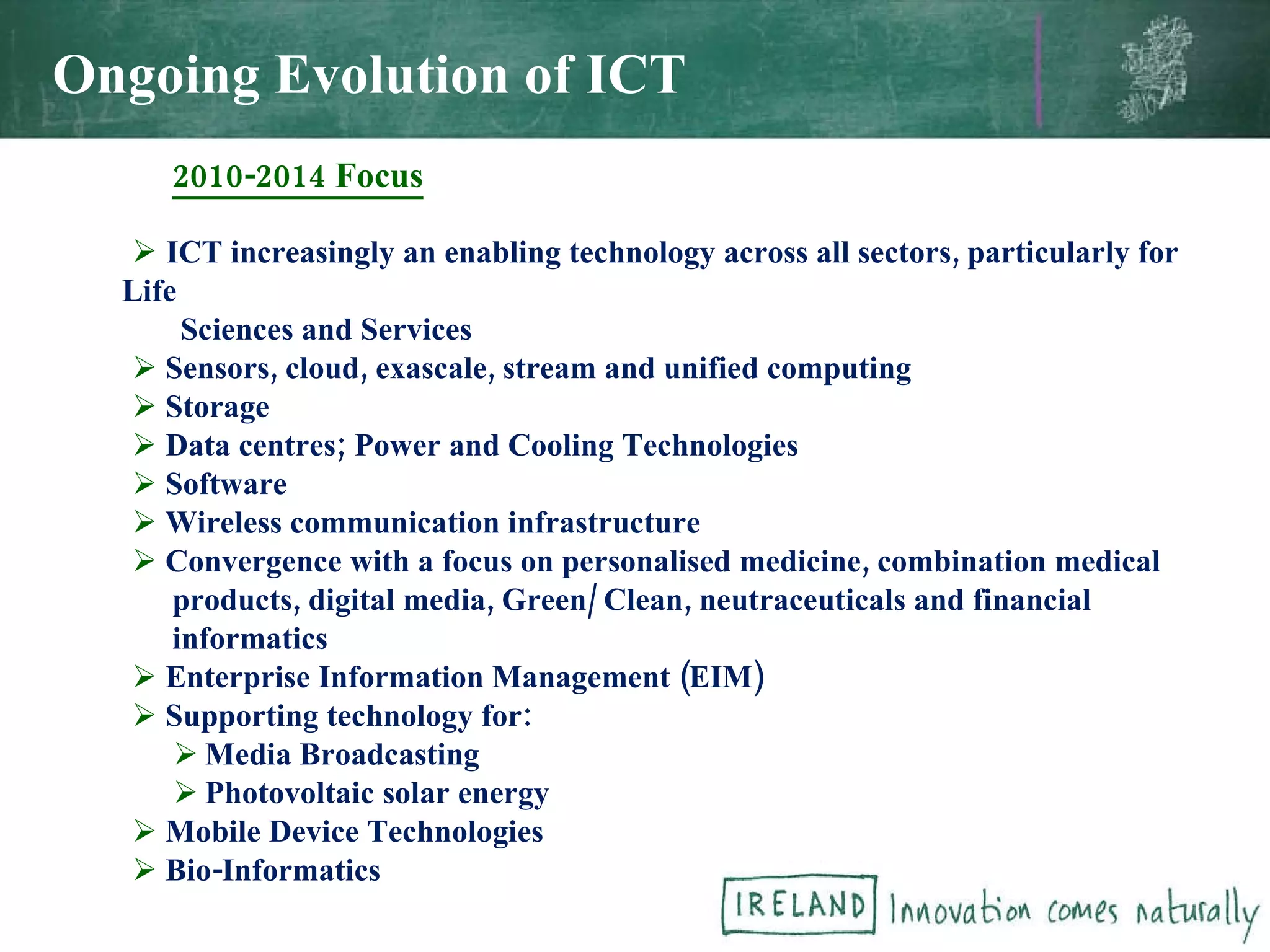   2010-2014 Focus ICT increasingly an enabling technology across all sectors, particularly for Life Sciences and Services Sensors, cloud, exascale, stream and unified computing  Storage Data centres; Power and Cooling Technologies Software Wireless communication infrastructure Convergence with a focus on personalised medicine, combination medical products, digital media, Green/ Clean, neutraceuticals and financial  informatics Enterprise Information Management (EIM) Supporting technology for: Media Broadcasting Photovoltaic solar energy Mobile Device Technologies Bio-Informatics Ongoing Evolution of ICT 
