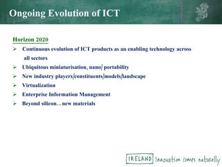 Horizon 2020 Continuous evolution of ICT products as an enabling technology across all sectors Ubiquitous miniaturisation, nano/ portability  New industry players/constituents/models/landscape Virtualization Enterprise Information Management Beyond silicon…new materials Ongoing Evolution of ICT 