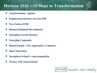 Horizon 2020 – 10 Steps to Transformation Transformation  Agenda Employment intensive Services FDI New Forms of FDI Balanced Regional Development Emerging Growth Markets Emerging Companies Brand Ireland – New Approaches / Channels Open Innovation Strengthen Ireland’s value proposition Partner with Team Ireland 
