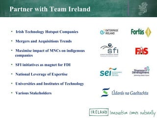 Partner with Team Ireland Irish Technology Hotspot Companies Mergers and Acquisitions Trends Maximise impact of MNCs on indigenous companies SFI initiatives as magnet for FDI National Leverage of Expertise Universities and Institutes of Technology Various Stakeholders 