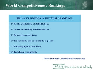 World Competitiveness Rankings IRELAND’S POSITION IN THE WORLD RANKINGS  -  1 st  for the availability of skilled labour  - 1 st  for the availability of financial skills - 1 st  for real corporate taxes  - 3 rd  for flexibility and adaptability of people  - 3 rd  for being open to new ideas - 4 th  for labour productivity  Source: IMD World Competitiveness Yearbook 2009  