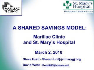 A SHARED SAVINGS MODEL: Marillac Clinic  and St. Mary’s Hospital  March 2, 2010 Steve Hurd -  [email_address]   David West -   [email_address] 
