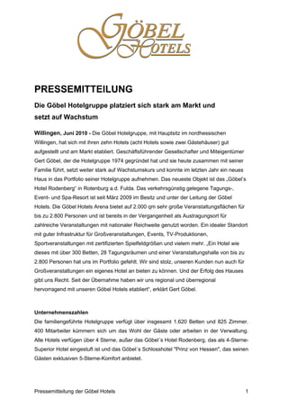 PRESSEMITTEILUNG
Die Göbel Hotelgruppe platziert sich stark am Markt und
setzt auf Wachstum

Willingen, Juni 2010 - Die Göbel Hotelgruppe, mit Hauptsitz im nordhessischen
Willingen, hat sich mit ihren zehn Hotels (acht Hotels sowie zwei Gästehäuser) gut
aufgestellt und am Markt etabliert. Geschäftsführender Gesellschafter und Miteigentümer
Gert Göbel, der die Hotelgruppe 1974 gegründet hat und sie heute zusammen mit seiner
Familie führt, setzt weiter stark auf Wachstumskurs und konnte im letzten Jahr ein neues
Haus in das Portfolio seiner Hotelgruppe aufnehmen. Das neueste Objekt ist das „Göbel’s
Hotel Rodenberg“ in Rotenburg a.d. Fulda. Das verkehrsgünstig gelegene Tagungs-,
Event- und Spa-Resort ist seit März 2009 im Besitz und unter der Leitung der Göbel
Hotels. Die Göbel Hotels Arena bietet auf 2.000 qm sehr große Veranstaltungsflächen für
bis zu 2.800 Personen und ist bereits in der Vergangenheit als Austragungsort für
zahlreiche Veranstaltungen mit nationaler Reichweite genutzt worden. Ein idealer Standort
mit guter Infrastruktur für Großveranstaltungen, Events, TV-Produktionen,
Sportveranstaltungen mit zertifizierten Spielfeldgrößen und vielem mehr. „Ein Hotel wie
dieses mit über 300 Betten, 28 Tagungsräumen und einer Veranstaltungshalle von bis zu
2.800 Personen hat uns im Portfolio gefehlt. Wir sind stolz, unseren Kunden nun auch für
Großveranstaltungen ein eigenes Hotel an bieten zu können. Und der Erfolg des Hauses
gibt uns Recht. Seit der Übernahme haben wir uns regional und überregional
hervorragend mit unseren Göbel Hotels etabliert“, erklärt Gert Göbel.



Unternehmenszahlen
Die familiengeführte Hotelgruppe verfügt über insgesamt 1.620 Betten und 825 Zimmer.
400 Mitarbeiter kümmern sich um das Wohl der Gäste oder arbeiten in der Verwaltung.
Alle Hotels verfügen über 4 Sterne, außer das Göbel´s Hotel Rodenberg, das als 4-Sterne-
Superior Hotel eingestuft ist und das Göbel´s Schlosshotel "Prinz von Hessen", das seinen
Gästen exklusiven 5-Sterne-Komfort anbietet.




Pressemitteilung der Göbel Hotels                                                          1
 