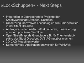 Integration in übergeordnete Projekte der Kreativwirtschaft Dresden/ Sachsen Umsetzung innovativer Technologien wie SmarterCities in der Stadt Dresden Aufträge aus der Wirtschaft akquirieren, Finanzierung aus dem positiven Cashflow OpenStreetMap als Grundlage z.B. für Themenstadt-pläne der Stadt Dresden, DVB AG nutzbar machen 3D-CAD-Modell entwerfen SemanticWeb-Applikation entwickeln für WikiWall  »LockSchuppen« - Next Steps 