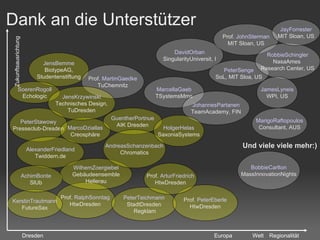 Dank an die Unterstützer PeterStawowy Presseclub-Dresden AlexanderFriedland Twiddern.de MarcoDziallas Creosphäre Prof.  RalphSonntag HtwDresden DavidOrban SingularityUniversit, I PeterSenge SoL, MIT Sloa, US PeterTeichmann StadtDresden Regklam WilhemZoergiebel Gebäudeensemble Hellerau JensBemme BiotypeAG, Studentenstiftung Prof.  PeterEberle HtwDresden Prof.  ArturFriedrich HtwDresden GuentherPortnue AIK Dresden Prof.  MartinGaedke TuChemnitz KerstinTrautmann FutureSax MarcellaGaeb TSystemsMms SoerenRogoll Echologic AchimBonte SlUb JensKrzywinski Technisches Design, TuDresden Prof.  JohnSterman MIT Sloan, US Regionalität Zukunftsausrichtung JohannesPartanen TeamAcademy, FIN RobbieSchingler NasaAmes  Research Center, US Dresden Europa Und viele viele mehr:) Welt MarigoRaftopoulos Consultant, AUS BobbieCarlton MassInnovationNights AndreasSchanzenbach Chromatics HolgerHelas SaxoniaSystems JamesLyneis WPI, US JayForrester MIT Sloan, US 