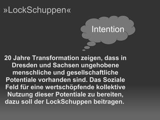 »LockSchuppen« 20 Jahre Transformation zeigen, dass in Dresden und Sachsen ungehobene menschliche und gesellschaftliche Potentiale vorhanden sind. Das Soziale Feld für eine wertschöpfende kollektive Nutzung dieser Potentiale zu bereiten, dazu soll der LockSchuppen beitragen.  Intention 