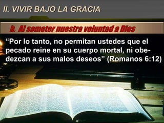 “ Por lo tanto, no permitan ustedes que el pecado reine en su cuerpo mortal, ni obe-dezcan a sus malos deseos” (Romanos 6:12) II. VIVIR BAJO LA GRACIA 