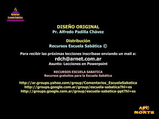 DISEÑO ORIGINAL Pr. Alfredo Padilla Chávez Distribución Recursos Escuela Sabática  © Para recibir las próximas lecciones inscríbase enviando un mail a: [email_address] Asunto: Lecciones en Powerpoint RECURSOS ESCUELA SABATICA Recursos gratuitos para la Escuela Sabática http://ar.groups.yahoo.com/group/Comentarios_EscuelaSabatica http://groups.google.com.ar/group/escuela-sabatica?hl=es http://groups.google.com.ar/group/escuela-sabatica-ppt?hl=es 