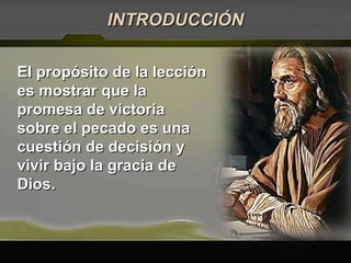 El propósito de la lección es mostrar que la promesa de victoria sobre el pecado es una cuestión de decisión y vivir bajo la gracia de Dios.  INTRODUCCIÓN 