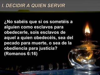 I. DECIDIR A QUIEN SERVIR ¿No sabéis que si os sometéis a alguien como esclavos para obedecerle, sois esclavos de aquel a quien obedecéis, sea del pecado para muerte, o sea de la obediencia para justicia? (Romanos 6:16) 
