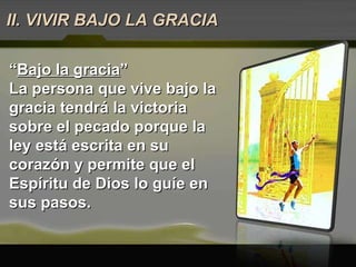 “ Bajo la gracia ” La persona que vive bajo la gracia tendrá la victoria sobre el pecado porque la ley está escrita en su corazón y permite que el Espíritu de Dios lo guíe en sus pasos.  II. VIVIR BAJO LA GRACIA 
