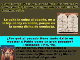 ¿Por qué el pecado tiene tanto éxito en mostrar a Pablo como un   gran pecador? (Romanos 7:14, 15). Por ser carnal, Pablo necesitaba a Jesucristo. Solamente Cristo podía quitar la condenación (Romanos 8:1) y liberarlo de la esclavitud del pecado. 