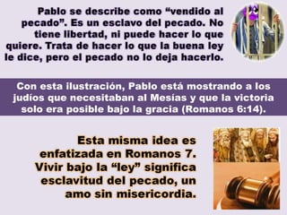 Con esta ilustración, Pablo está mostrando a los judíos que necesitaban al Mesías y que la victoria solo era posible bajo la gracia (Romanos 6:14). 