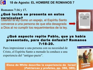 18 de Agosto: EL HOMBRE DE ROMANOS 7   Romanos 7:16 y 17.  ¿Qué aspecto repite Pablo, que ya había presentado, para darle énfasis?   Romanos 7:18-20. Para impresionar a una persona con su necesidad de Cristo, el Espíritu Santo a menudo la conduce a una experiencia del “antiguo pacto”. Elena de White describe la experiencia de  Israel  ( Patriarcas y profetas,  pp. 388, 389). ¿Qué lucha se presenta en estos versículos? 