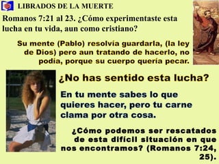 LIBRADOS DE LA MUERTE Romanos 7:21 al 23. ¿Cómo experimentaste esta lucha en tu   vida, aun como cristiano? ¿Cómo podemos ser rescatados de esta difícil situación en que nos   encontramos? (Romanos 7:24, 25). 