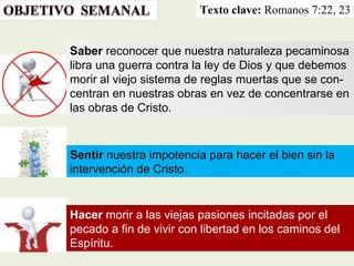 Texto clave:  Romanos 7:22, 23 Hacer  morir a las viejas pasiones incitadas por el pecado a fin de vivir con libertad en los caminos del Espíritu. Sentir  nuestra impotencia para hacer el bien sin la intervención de Cristo.  Saber  reconocer que nuestra naturaleza pecaminosa libra una guerra contra la ley de Dios y que debemos morir al viejo sistema de reglas muertas que se con-centran en nuestras obras en vez de concentrarse en las obras de Cristo. 