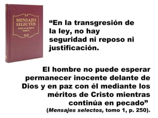 “ En la transgresión de la ley, no hay seguridad ni reposo ni justificación.  El hombre no puede esperar permanecer inocente delante de Dios y en paz con él mediante los méritos de Cristo mientras continúa en pecado”  ( Mensajes selectos,  tomo 1, p. 250). 