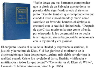 “ Pablo desea que sus hermanos comprendan que la gloria de un Salvador que perdona los pecados daba significado a todo el sistema judío. Deseaba también que comprendieran que cuando Cristo vino al mundo y murió como sacrificio en favor del hombre, el símbolo se encontró con la realidad simbolizada. “Después de que Cristo murió en la cruz como ofrenda por el pecado, la ley ceremonial ya no podía tener vigencia; sin embargo, estaba relacionada con la ley moral y era gloriosa.  El conjunto llevaba el sello de la Deidad, y expresaba la santidad, la justicia y la rectitud de Dios. Y si fue glorioso el ministerio de la dispensación que iba a desaparecer, ¿cuánto más debía ser gloriosa la realidad cuando Cristo fue revelado al dar su Espíritu vivificador y santificador a todos los que creen?” (“Comentarios de Elena de White”,  Comentario bíblico adventista,  tomo 6, p. 1095). 