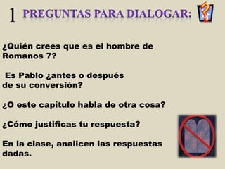 1 ¿Quién crees que es el hombre de Romanos 7? Es Pablo ¿antes o después  de su conversión? ¿O este capítulo habla de otra cosa?  ¿Cómo justificas tu respuesta?  En la clase, analicen las respuestas dadas. 