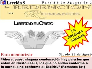 “ Ahora, pues, ninguna condenación hay para los que están en Cristo Jesús, los que no andan conforme a la carne, sino conforme al Espíritu” (Romanos 8:1) Lección 9  Para 28 de Agosto de 2010 Sábado 21 de Agosto LA  PROXIMA  SEMANA L IBERTAD EN  C RISTO 