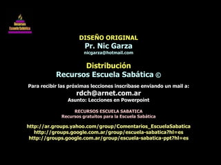 DISEÑO ORIGINAL Pr. Nic Garza [email_address] Distribución Recursos Escuela Sabática  © Para recibir las próximas lecciones inscríbase enviando un mail a: [email_address] Asunto: Lecciones en Powerpoint RECURSOS ESCUELA SABATICA Recursos gratuitos para la Escuela Sabática http://ar.groups.yahoo.com/group/Comentarios_EscuelaSabatica http://groups.google.com.ar/group/escuela-sabatica?hl=es http://groups.google.com.ar/group/escuela-sabatica-ppt?hl=es 