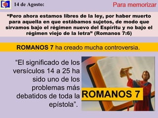 14 de Agosto:  “ Pero ahora estamos libres de la ley, por haber muerto para aquella en que estábamos sujetos, de modo que sirvamos bajo el régimen nuevo del Espíritu y no bajo el régimen viejo de la letra” (Romanos 7:6) “ El significado de los versículos 14 a 25 ha sido uno de los problemas más debatidos de toda la epístola”.  ROMANOS 7  ha creado mucha controversia.  