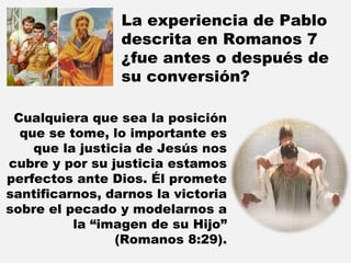 La experiencia de Pablo descrita en Romanos 7 ¿fue antes o después de su conversión?  Cualquiera que sea la posición que se tome, lo importante es que la justicia de Jesús nos cubre y por su justicia estamos perfectos ante Dios. Él promete santificarnos, darnos la victoria sobre el pecado y modelarnos a la “imagen de su Hijo” (Romanos 8:29). 