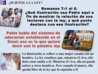 ¿SUJETOS A LA LEY?   Romanos 7:1 al 6. ¿Qué ilustración usa Pablo aquí a fin de   mostrar la relación de sus lectores con la ley, y qué punto destaca con   esa ilustración? La ilustración se refiere a una mujer casada con un hombre. La ley establece que, mientras él viva, ella debe estar unida a él. Mientras él viva, ella no puede unirse a otros hombres. Pero cuando él muere, ella queda libre de la ley que la sujetaba a él  