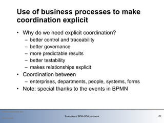 Why do we need explicit coordination? better control and traceability better governance more predictable results better testability makes relationships explicit Coordination between enterprises, departments, people, systems, forms Note: special thanks to the events in BPMN Use of business processes to make coordination explicit 2010-03-09 Examples of BPM+SOA joint work 